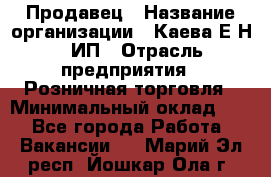 Продавец › Название организации ­ Каева Е.Н., ИП › Отрасль предприятия ­ Розничная торговля › Минимальный оклад ­ 1 - Все города Работа » Вакансии   . Марий Эл респ.,Йошкар-Ола г.